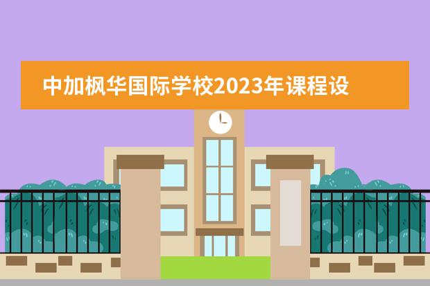 中加枫华国际学校2023年课程设置介绍。