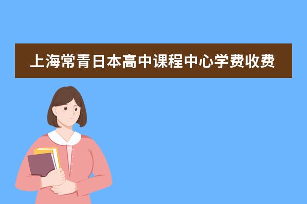 上海常青日本高中课程中心学费收费标准如何 上海国际高中学费