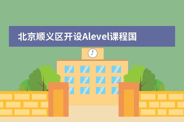 北京顺义区开设Alevel课程国际学校哪些比较好