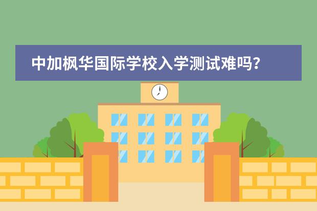 中加枫华国际学校入学测试难吗？